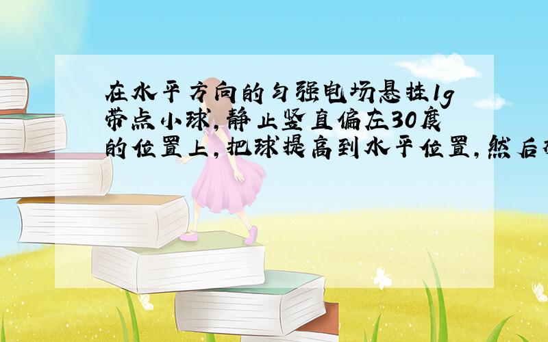 在水平方向的匀强电场悬挂1g带点小球,静止竖直偏左30度的位置上,把球提高到水平位置,然后放开,绕o摆动.