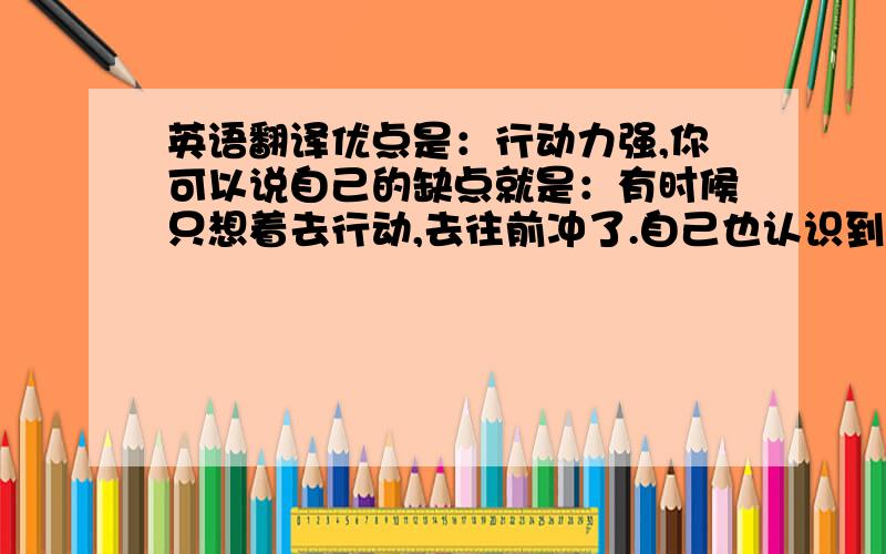 英语翻译优点是：行动力强,你可以说自己的缺点就是：有时候只想着去行动,去往前冲了.自己也认识到这个缺点了,你现在也正在平