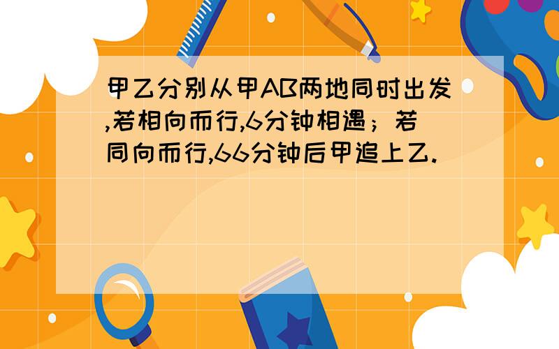 甲乙分别从甲AB两地同时出发,若相向而行,6分钟相遇；若同向而行,66分钟后甲追上乙.