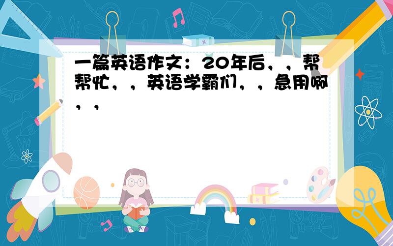 一篇英语作文：20年后，，帮帮忙，，英语学霸们，，急用啊，，