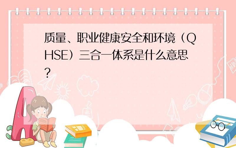 质量、职业健康安全和环境（QHSE）三合一体系是什么意思?