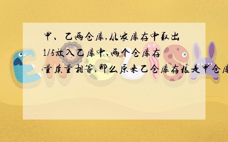 甲、乙两仓库,从家库存中取出1/5放入乙库中,两个仓库存量质量相等,那么原来乙仓库存粮是甲仓库的（）%.