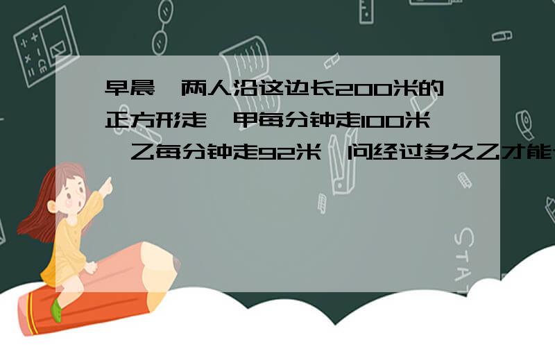 早晨,两人沿这边长200米的正方形走,甲每分钟走100米,乙每分钟走92米,问经过多久乙才能追的上甲