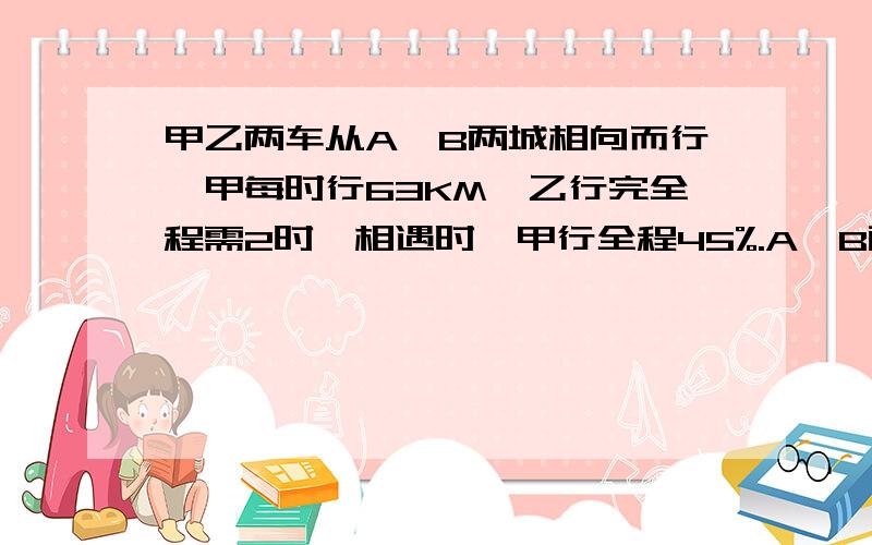 甲乙两车从A、B两城相向而行,甲每时行63KM,乙行完全程需2时,相遇时,甲行全程45%.A、B两城相距多少KM