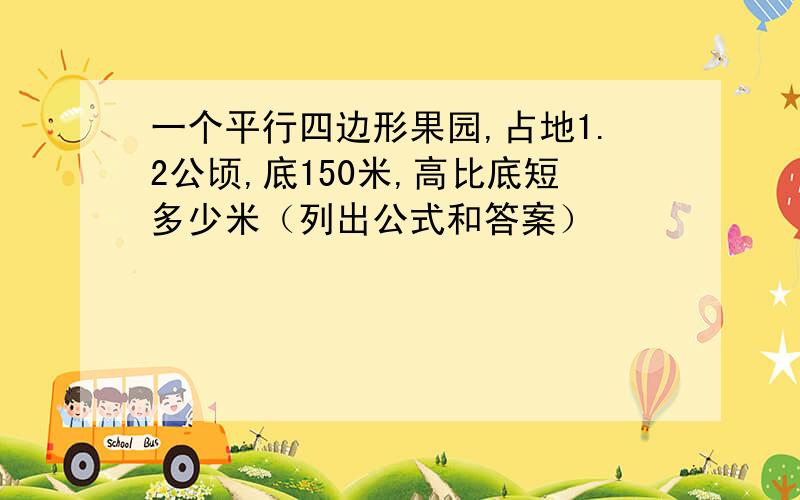 一个平行四边形果园,占地1.2公顷,底150米,高比底短多少米（列出公式和答案）