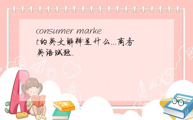 consumer market的英文解释是什么...商务英语试题.