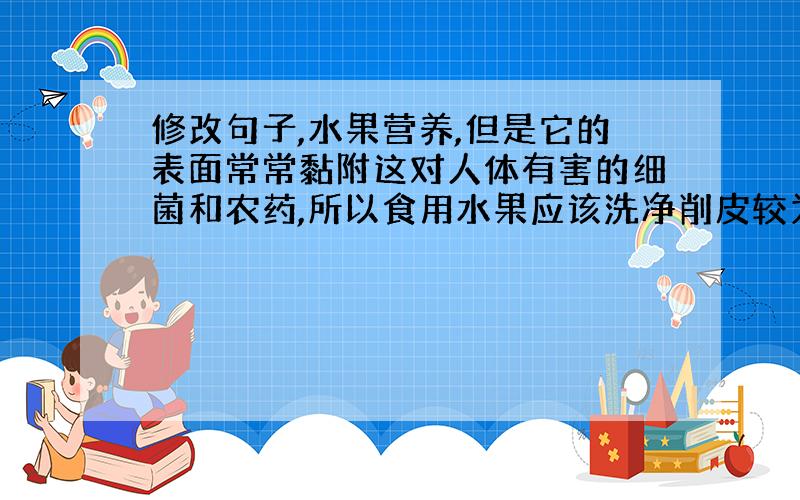 修改句子,水果营养,但是它的表面常常黏附这对人体有害的细菌和农药,所以食用水果应该洗净削皮较为安全.