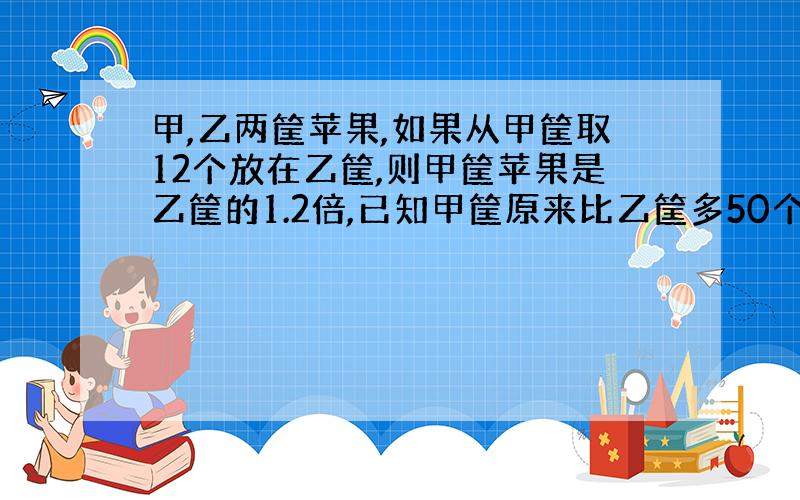 甲,乙两筐苹果,如果从甲筐取12个放在乙筐,则甲筐苹果是乙筐的1.2倍,已知甲筐原来比乙筐多50个苹果,乙