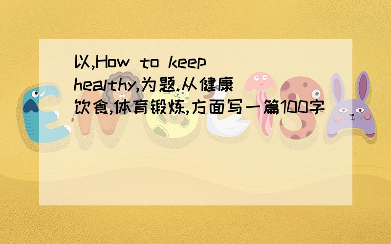 以,How to keep healthy,为题.从健康饮食,体育锻炼,方面写一篇100字