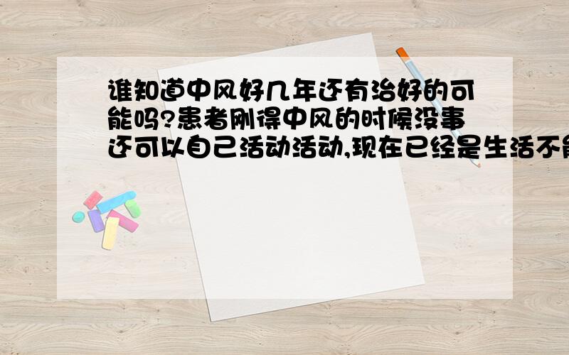 谁知道中风好几年还有治好的可能吗?患者刚得中风的时候没事还可以自己活动活动,现在已经是生活不能自理了,吃了很多很多药还是