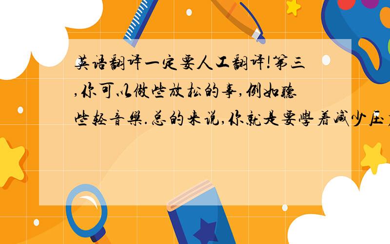 英语翻译一定要人工翻译!第三,你可以做些放松的事,例如听些轻音乐.总的来说,你就是要学着减少压力,这样才对你的健康有好处