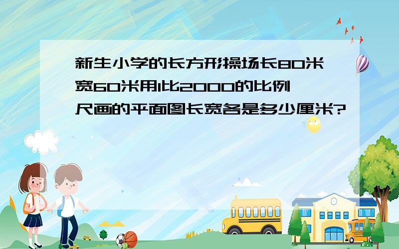 新生小学的长方形操场长80米宽60米用1比2000的比例尺画的平面图长宽各是多少厘米?