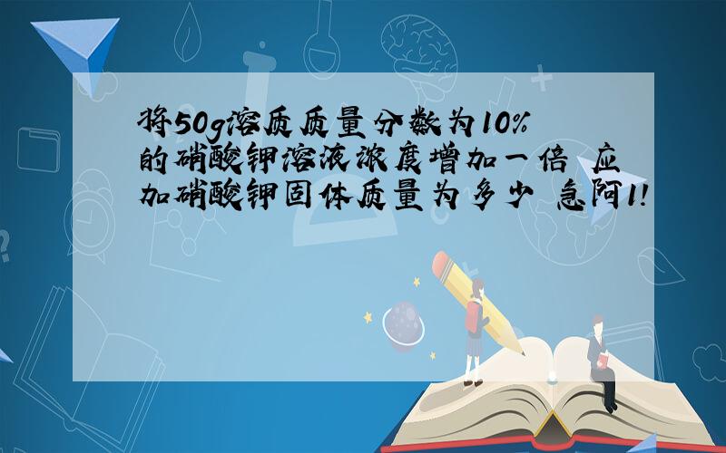 将50g溶质质量分数为10%的硝酸钾溶液浓度增加一倍 应加硝酸钾固体质量为多少 急阿1!