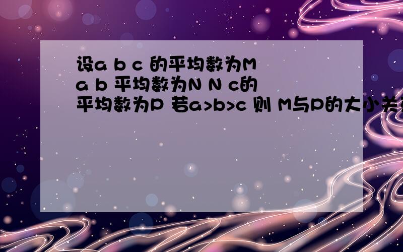 设a b c 的平均数为M a b 平均数为N N c的平均数为P 若a>b>c 则 M与P的大小关系是 答案是M>P