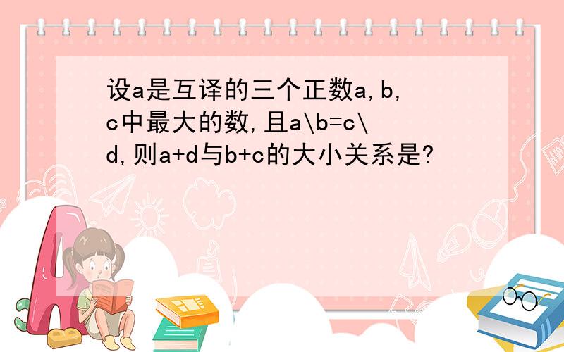 设a是互译的三个正数a,b,c中最大的数,且a\b=c\d,则a+d与b+c的大小关系是?