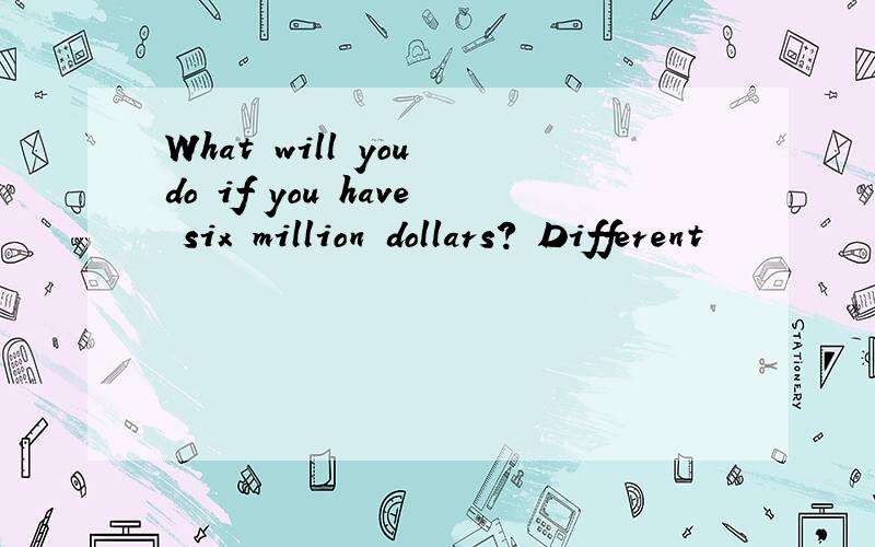 What will you do if you have six million dollars? Different