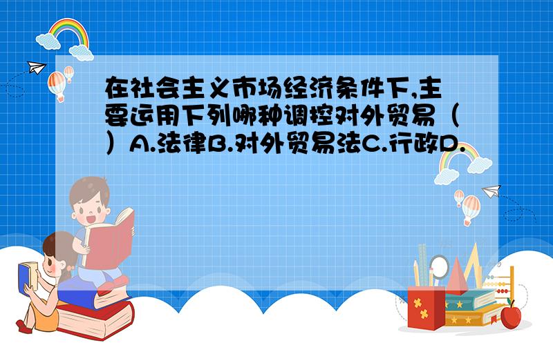 在社会主义市场经济条件下,主要运用下列哪种调控对外贸易（）A.法律B.对外贸易法C.行政D.