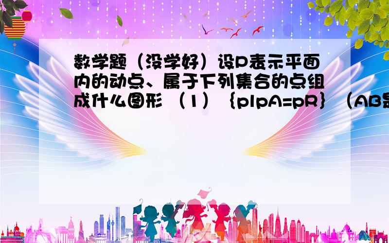 数学题（没学好）设P表示平面内的动点、属于下列集合的点组成什么图形 （1）｛plpA=pR｝（AB是两个定点） （2）｛