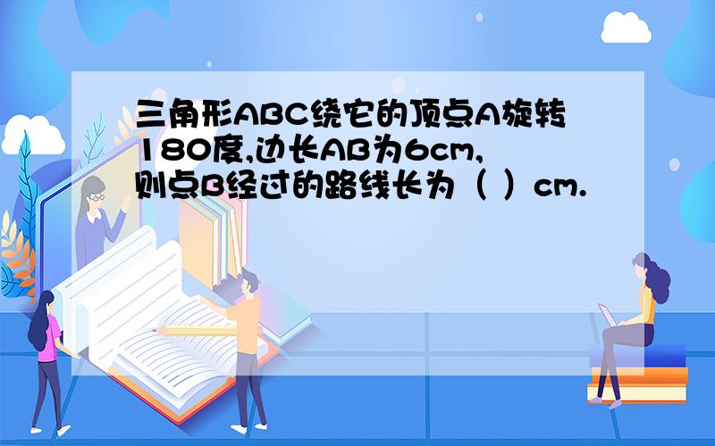 三角形ABC绕它的顶点A旋转180度,边长AB为6cm,则点B经过的路线长为（ ）cm.