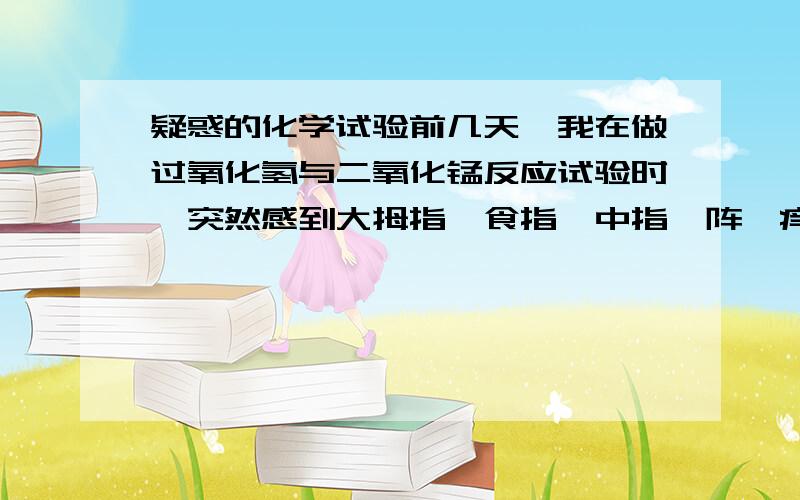 疑惑的化学试验前几天,我在做过氧化氢与二氧化锰反应试验时,突然感到大拇指,食指,中指一阵瘙痒,后来开始变得疼痛,然后痛感