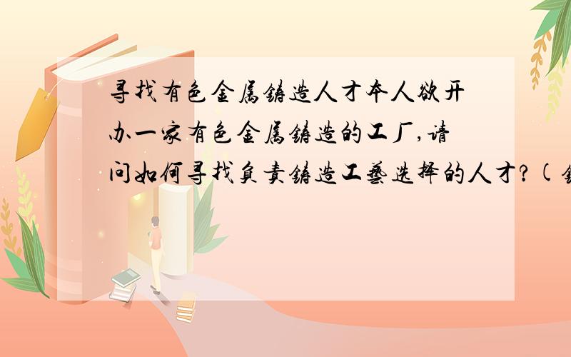 寻找有色金属铸造人才本人欲开办一家有色金属铸造的工厂,请问如何寻找负责铸造工艺选择的人才?(铸造工艺设计师、铸造工程师)