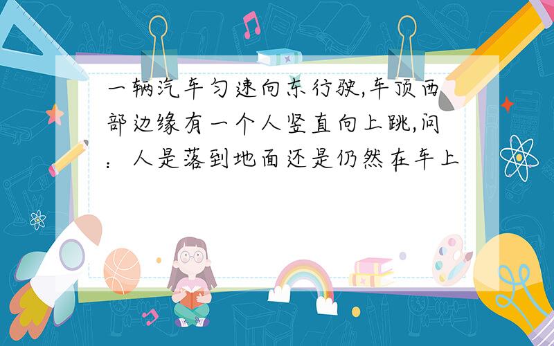 一辆汽车匀速向东行驶,车顶西部边缘有一个人竖直向上跳,问：人是落到地面还是仍然在车上