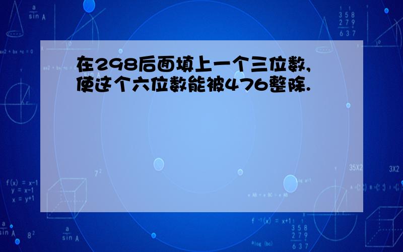 在298后面填上一个三位数,使这个六位数能被476整除.