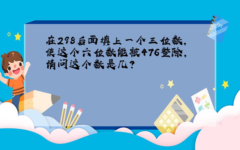 在298后面填上一个三位数,使这个六位数能被476整除,请问这个数是几?