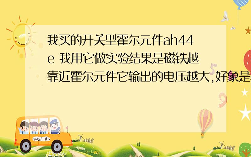 我买的开关型霍尔元件ah44e 我用它做实验结果是磁铁越靠近霍尔元件它输出的电压越大,好象是程线性增长.