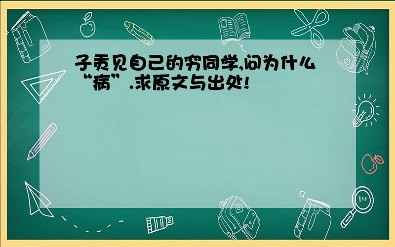 子贡见自己的穷同学,问为什么“病”.求原文与出处!