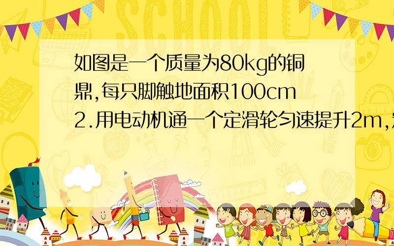 如图是一个质量为80kg的铜鼎,每只脚触地面积100cm2.用电动机通一个定滑轮匀速提升2m,定滑轮机械效率为80%