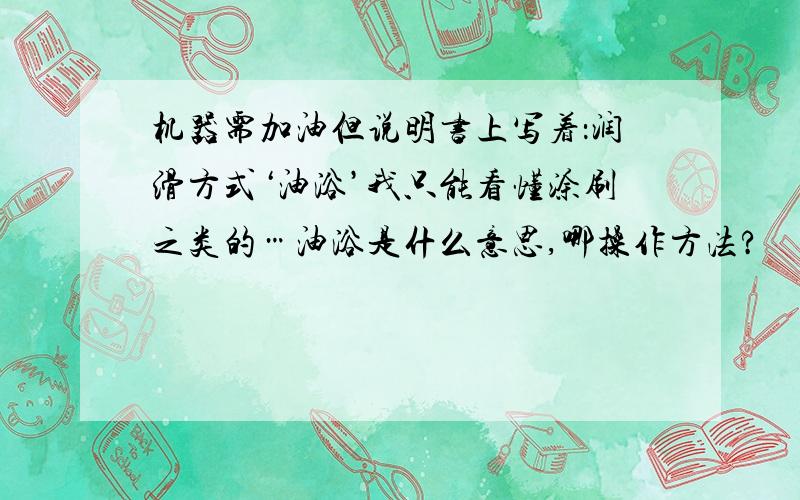 机器需加油但说明书上写着：润滑方式‘油浴’我只能看懂涂刷之类的…油浴是什么意思,哪操作方法?