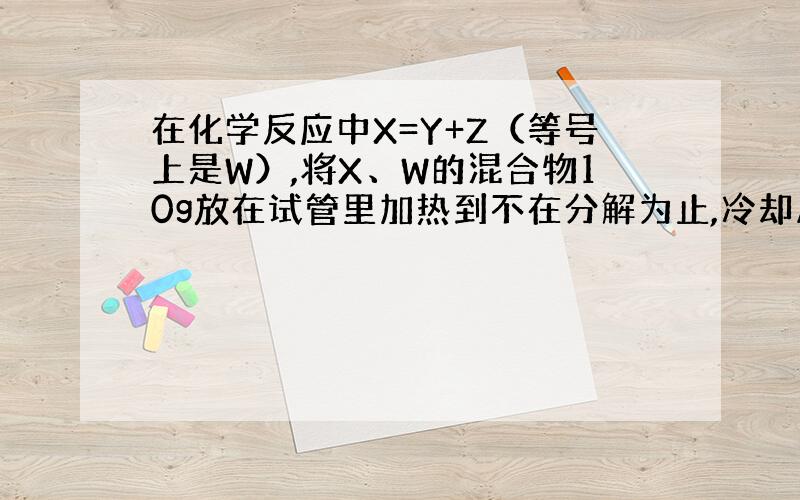 在化学反应中X=Y+Z（等号上是W）,将X、W的混合物10g放在试管里加热到不在分解为止,冷却后称得试管内剩余