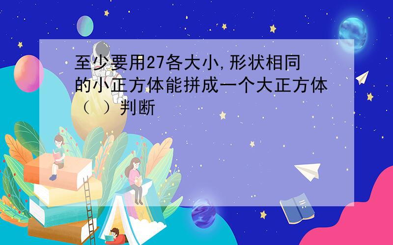 至少要用27各大小,形状相同的小正方体能拼成一个大正方体（ ）判断