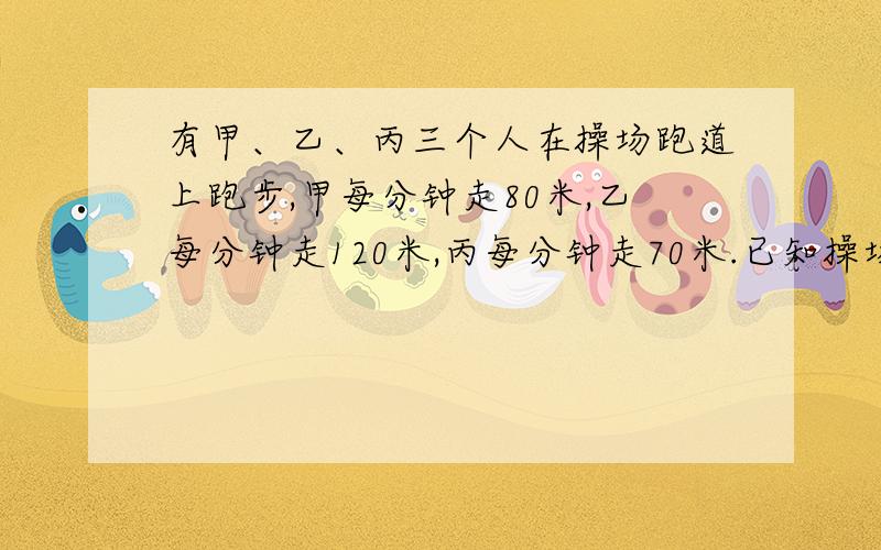 有甲、乙、丙三个人在操场跑道上跑步,甲每分钟走80米,乙每分钟走120米,丙每分钟走70米.已知操场跑道周长为400米,