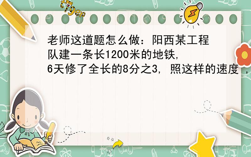 老师这道题怎么做：阳西某工程队建一条长1200米的地铁,6天修了全长的8分之3, 照这样的速度 ,建造完这条