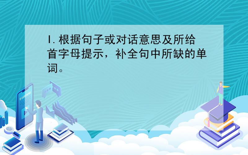 I.根据句子或对话意思及所给首字母提示，补全句中所缺的单词。