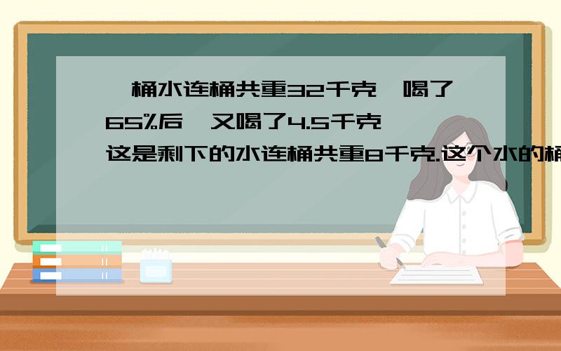 一桶水连桶共重32千克,喝了65%后,又喝了4.5千克,这是剩下的水连桶共重8千克.这个水的桶重是多少?