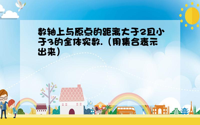 数轴上与原点的距离大于2且小于3的全体实数.（用集合表示出来）