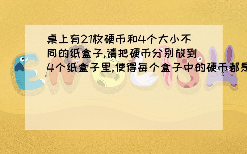 桌上有21枚硬币和4个大小不同的纸盒子,请把硬币分别放到4个纸盒子里,使得每个盒子中的硬币都是奇数,如何分配