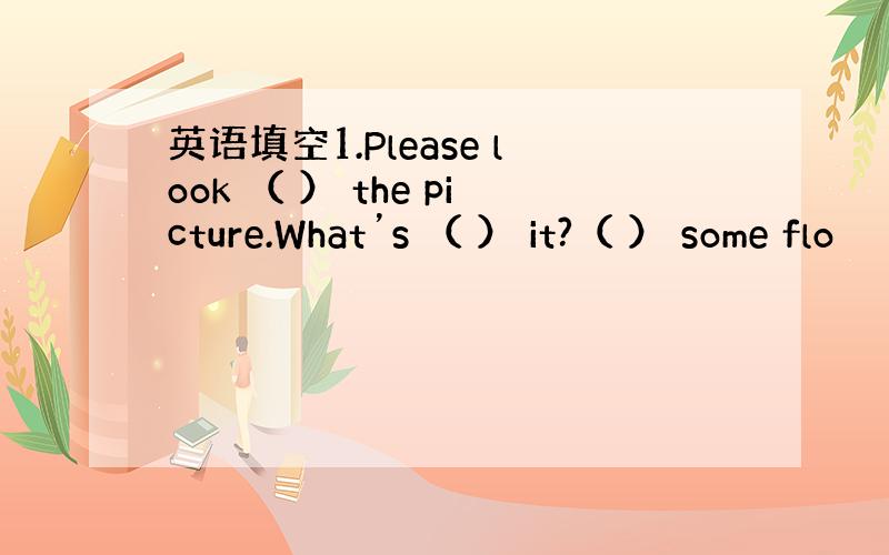 英语填空1.Please look （ ） the picture.What’s （ ） it?（ ） some flo