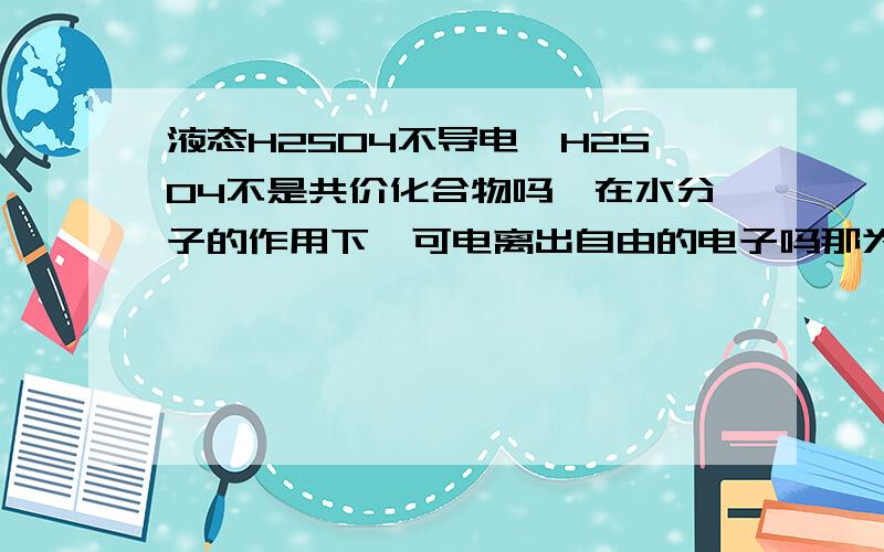 液态H2SO4不导电,H2SO4不是共价化合物吗,在水分子的作用下,可电离出自由的电子吗那为什么不能导电,