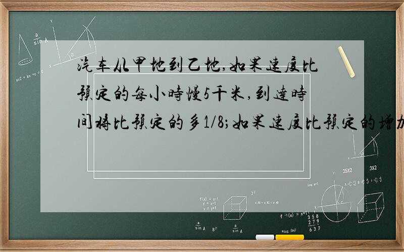 汽车从甲地到乙地,如果速度比预定的每小时慢5千米,到达时间将比预定的多1/8；如果速度比预定的增加1/3,