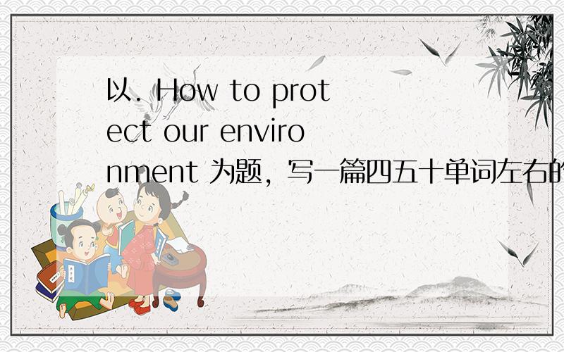 以. How to protect our environment 为题，写一篇四五十单词左右的作文。。。