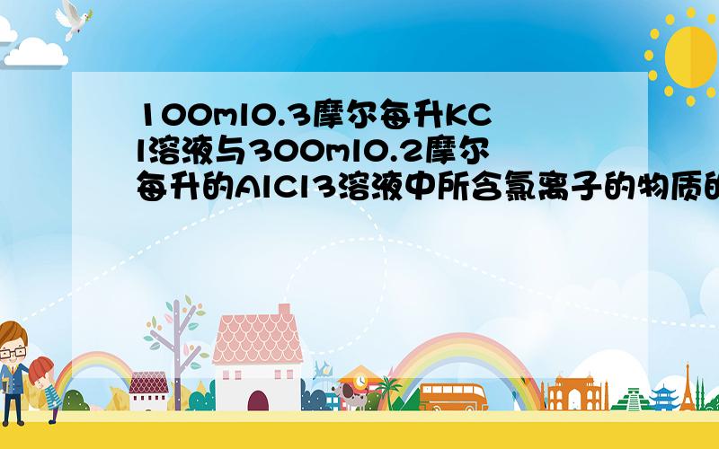 100ml0.3摩尔每升KCl溶液与300ml0.2摩尔每升的AlCl3溶液中所含氯离子的物质的量比是多少