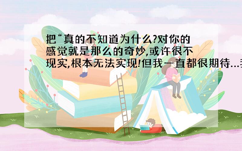 把“真的不知道为什么?对你的感觉就是那么的奇妙,或许很不现实,根本无法实现!但我一直都很期待…我不奢望会有结果,只幻想能