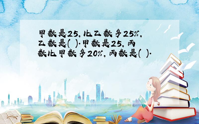 甲数是25,比乙数多25%,乙数是( ).甲数是25,丙数比甲数多20%,丙数是( ).