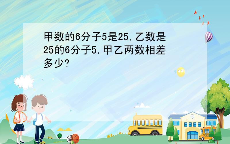 甲数的6分子5是25,乙数是25的6分子5,甲乙两数相差多少?