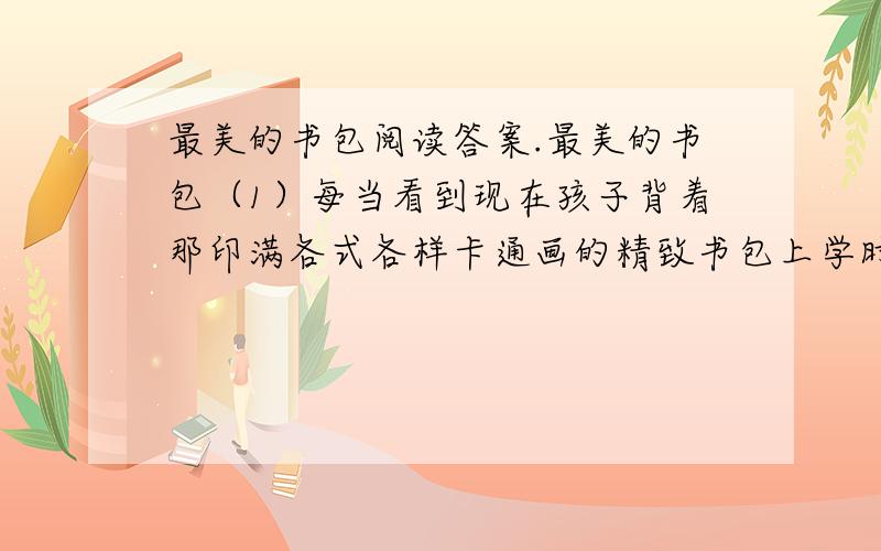 最美的书包阅读答案.最美的书包（1）每当看到现在孩子背着那印满各式各样卡通画的精致书包上学时,我就会想起属于我的第一个书