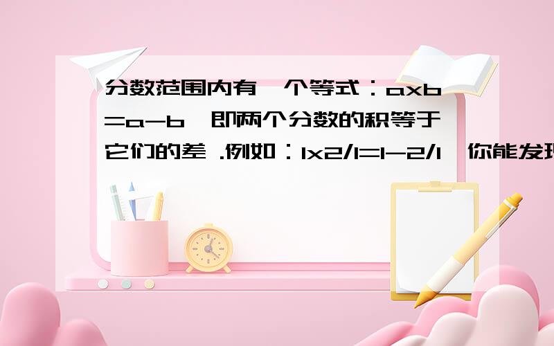 分数范围内有一个等式：axb=a-b,即两个分数的积等于它们的差 .例如：1x2/1=1-2/1,你能发现其中的奥妙吗